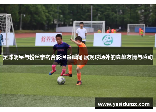 足球明星与粉丝亲密合影温馨瞬间 展现球场外的真挚友情与感动