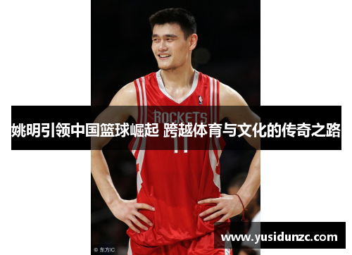 姚明引领中国篮球崛起 跨越体育与文化的传奇之路
