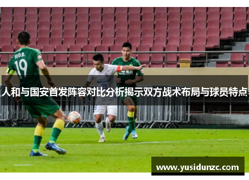 人和与国安首发阵容对比分析揭示双方战术布局与球员特点